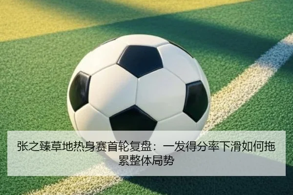 张之臻草地热身赛首轮复盘：一发得分率下滑如何拖累整体局势